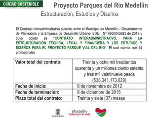 Proyecto Parques del Rio Medellín
Estructuración, Estudios y Diseños
El Contrato Interadministrativo suscrito entre el Municipio de Medellín – Departamento
de Planeación y la Empresa de Desarrollo Urbano- EDU- N° 4600043683 de 2012 y
cuyo objeto es “CONTRATO INTERADMINISTRATIVO, PARA LA
ESTRUCTURACIÓN TÉCNICA, LEGAL Y FINANCIERA Y LOS ESTUDIOS Y
DISEÑOS PARA EL PROYECTO PARQUE VIAL DEL RÍO” El cual cuenta con 44
profesionales
Valor total del contrato: Treinta y ocho mil trescientos
cuarenta y un millones ciento setenta
y tres mil veintinueve pesos
($38.341.173.029)
Fecha de inicio: 8 de noviembre de 2012
Fecha de terminación: 8 de diciembre de 2015
Plazo total del contrato: Treinta y siete (37) meses
 
