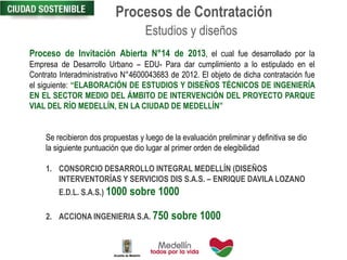 Proceso de Invitación Abierta N°14 de 2013, el cual fue desarrollado por la
Empresa de Desarrollo Urbano – EDU- Para dar cumplimiento a lo estipulado en el
Contrato Interadministrativo N°4600043683 de 2012. El objeto de dicha contratación fue
el siguiente: “ELABORACIÓN DE ESTUDIOS Y DISEÑOS TÉCNICOS DE INGENIERÍA
EN EL SECTOR MEDIO DEL ÁMBITO DE INTERVENCIÓN DEL PROYECTO PARQUE
VIAL DEL RÍO MEDELLÍN, EN LA CIUDAD DE MEDELLÍN”
Estudios y diseños
Se recibieron dos propuestas y luego de la evaluación preliminar y definitiva se dio
la siguiente puntuación que dio lugar al primer orden de elegibilidad
1. CONSORCIO DESARROLLO INTEGRAL MEDELLÍN (DISEÑOS
INTERVENTORÍAS Y SERVICIOS DIS S.A.S. – ENRIQUE DAVILA LOZANO
E.D.L. S.A.S.) 1000 sobre 1000
2. ACCIONA INGENIERIA S.A. 750 sobre 1000
Procesos de Contratación
 