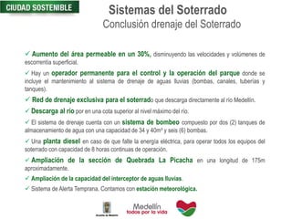  Aumento del área permeable en un 30%, disminuyendo las velocidades y volúmenes de
escorrentía superficial.
 Hay un operador permanente para el control y la operación del parque donde se
incluye el mantenimiento al sistema de drenaje de aguas lluvias (bombas, canales, tuberías y
tanques).
 Red de drenaje exclusiva para el soterrado que descarga directamente al río Medellín.
 Descarga al río por en una cota superior al nivel máximo del río.
 El sistema de drenaje cuenta con un sistema de bombeo compuesto por dos (2) tanques de
almacenamiento de agua con una capacidad de 34 y 40m³ y seis (6) bombas.
 Una planta diesel en caso de que falte la energía eléctrica, para operar todos los equipos del
soterrado con capacidad de 8 horas continuas de operación.
 Ampliación de la sección de Quebrada La Picacha en una longitud de 175m
aproximadamente.
 Ampliación de la capacidad del interceptor de aguas lluvias.
 Sistema de Alerta Temprana. Contamos con estación meteorológica.
Conclusión drenaje del Soterrado
Sistemas del Soterrado
 