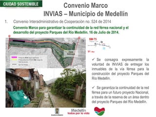 Convenio Marco
INVIAS – Municipio de Medellín
1. Convenio Interadministrativo de Cooperación no. 524 de 2014
Convenio Marco para garantizar la continuidad de la red férrea nacional y el
desarrollo del proyecto Parques del Río Medellín. 16 de Julio de 2014.
 Se consagra expresamente la
voluntad de INVIAS de entregar los
inmuebles de la vía férrea para la
construcción del proyecto Parques del
Río Medellín.
 Se garantiza la continuidad de la red
férrea para un futuro proyecto Nacional,
a través de la reserva de un área dentro
del proyecto Parques del Río Medellín.
E
E
8
Franja de 10 m según escrituras
Franja actual de INVIAS 8m luego de
intervenciones
Eje Vía Férrea
8m
8m
8m
Puente
Madre Laura
 