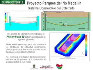 Proyecto Parques del rio Medellín
Sistema Constructivo del Soterrado
Estado Actual
Los diseños del soterrado fueron modelados en
Phase y Plaxis 3D software especializados de
Ingeniería geotécnica
De los análisis se concluyó que la obra se realizará
en condiciones de estabilidad conservadoras
siempre y cuando se lleve a cabo la excavación en
las etapas consideradas en el estudio.
Se recomendó la instalación de drenes al interior
del alma de las pantallas y la construcción de
pozos para abatir el nivel freático
 