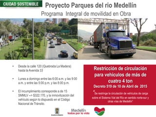 Proyecto Parques del rio Medellín
• Desde la calle 120 (Quebrada La Madera)
hasta la Avenida 33
• Lunes a domingo entre las 6:00 a.m. y las 9:00
a.m. y entre las 5:00 p.m. y las 8:00 p.m.
• El incumplimiento corresponde a de 15
SMMLV --> $322.170, y la inmovilización del
vehículo según lo dispuesto en el Código
Nacional de Tránsito.
Restricción de circulación
para vehículos de más de
cuatro 4 ton
Decreto 519 de 10 de Abril de 2015
“Se restringe la circulación de vehículos de carga
sobre el Sistema Vial del Río en sentido norte-sur y
otras vías de Medellín”
Programa Integral de movilidad en Obra
 