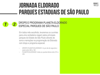 DROPS E PROGRAMA PLANETA ELDORADO ESPECIAL PARQUES DE SÃO PAULO 
Em todos mês escolhido, levaremos os ouvintes para uma verdadeira viagem pelos principais parques do Estado de São Paulo através de sons e narrações na programação da Eldorado com drops e programa especial. 
-DROPS PLANETA ELDORADO: 2x por dia de segunda a sexta entre 06h e 19h 
-PLANETA ELDORADO: todas as quartas-feiras entre 21h e 22h  