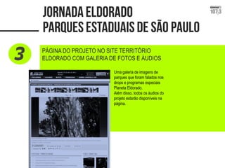 PÁGINA DO PROJETO NO SITE TERRITÓRIO ELDORADO COM GALERIA DE FOTOS E ÁUDIOS 
Uma galeria de imagens de parques que foram falados nos drops e programas especiais Planeta Eldorado. 
Além disso, todos os áudios do projeto estarão disponíveis na página.  