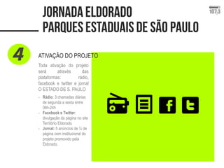ATIVAÇÃO DO PROJETO 
Toda ativação do projeto 
será através das 
plataformas: rádio, 
facebook e twitter e jornal 
O ESTADO DE S. PAULO 
- Rádio: 3 chamadas diárias 
de segunda a sexta entre 
06h-24h 
- Facebook e Twitter: 
divulgação da página no site 
Território Eldorado 
- Jornal: 5 anúncios de ¼ de 
página com institucional do 
projeto promovido pela 
Eldorado. 
 