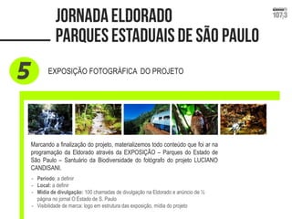 EXPOSIÇÃO FOTOGRÁFICA DO PROJETO 
Marcando a finalização do projeto, materializemos todo conteúdo que foi ar na programação da Eldorado através da EXPOSIÇÃO – Parques do Estado de São Paulo – Santuário da Biodiversidade do fotógrafo do projeto LUCIANO CANDISANI. 
-Período: a definir 
-Local: a definir 
-Mídia de divulgação: 100 chamadas de divulgação na Eldorado e anúncio de ½ página no jornal O Estado de S. Paulo 
-Visibilidade de marca: logo em estrutura das exposição, mídia do projeto  