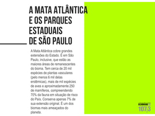 A Mata Atlântica cobre grandes extensões do Estado. É em São Paulo, inclusive, que estão as maiores áreas de remanescentes do bioma. Tem cerca de 20 mil espécies de plantas vasculares (pelo menos 6 mil delas endêmicas), mais de mil espécies de aves e aproximadamente 250 de mamíferos, compreendendo 70% da fauna em situação de risco do País. Conserva apenas 7% de sua extensão original. É um dos biomas mais ameaçados do planeta.  