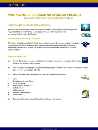O PROJETO


VANTAGENS ESPECÍFICAS NO APOIO AO PROJETO
                      (para empresas comerciais quando for o caso)


1) CERTIFICAÇÃO ISO 14001 DE GESTÃO AMBIENTAL

Apoiar e produzir material de acervo e ilustrativo através do nosso projeto facilita e comprova a
responsabilidade e investimentos sociais corporativos da empresa, tornando-se
um importante fator para a Certificação.

2) FINANCEIROS, FISCAIS E CONTÁBEIS

Não dispõe de budget para tal fim. Proporciona redirecionamento de recursos antes previstos para
o pagamento de tributos, para os projetos beneficiados por leis de incentivo - Lei Rouanet de
Incentivo à Cultura - Lei nº 8.313 e, Lei 9.249/95 proposto por entidade declarada de Utilidade
Pública Federal



3) MERCADOLÓGICAS

a)    A mídia Bluray assim como o portal da internet viabiliza a exposição por tempo indeterminado,
      diferente das demais mídias pontuais.

b)    10% da tiragem prensada para os patrocinadores (proporcionalmente aos valores investidos no projeto)
      para ações de comunicação e brinde.

c)    Exposição da marca e investimento com alto valor agregado previstos no:

•     Vídeo
•     Embalagem da mídia Bluray
•     Portal de internet
•     Assessoria de Imprensa
•     Midia Internet
•     Mídia impressa
•     Veículos especializados
•     Entre outros

d)    Eventos esportivos mundiais no Brasil com destaque internacional




                                              www.formulacultural.org.br
 