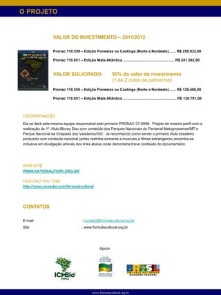 O PROJETO




COORDENAÇÃO
Ela se dará pela mesma equipe responsável pelo primeiro PRONAC 07-8998. Projeto de mesmo perfil com a
realização do 1º. título Bluray Disc com conteúdo dos Parques Nacionais do Pantanal Matogrossense/MT e
Parque Nacional da Chapada dos Veadeiros/GO. Já reconhecido como sendo o primeiro título brasileiro
produzido com conteúdo nacional (antes restritos somente a musicais e filmes estrangeiros) encontra-se
inclusive em divulgação através dos links abaixo onde demonstra breve conteúdo do documentário:




WEB SITE
WWW.NATIONALPARK.ORG.BR

VÍDEO NO YOU TUBE
http://www.youtube.com/formulacultural




CONTATOS

E-mail                           : contato@formulacultural.org.br
Site                             : www.formulacultural.org.br




                                            Apoio




                                       www.formulacultural.org.br
 