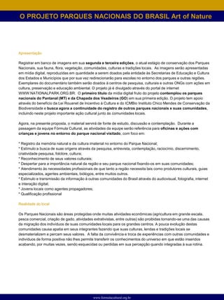 O PROJETO PARQUES NACIONAIS DO BRASIL Art of Nature




Apresentação

Registrar em banco de imagens em sua segunda e terceira edições, o atual estágio de conservação dos Parques
Nacionais, sua fauna, flora, vegetação, comunidades, culturas e tradições locais. As imagens serão apresentadas
em mídia digital, reproduzidas em quantidade a serem doados pela entidade às Secretarias de Educação e Cultura
dos Estados e Municípios que por sua vez redirecionarão para escolas no entorno dos parques e outras regiões.
Exemplares do documentário também serão doados à centros de pesquisa, culturais e outras ONGs com ações em
cultura, preservação e educação ambiental. O projeto já é divulgado através do portal de internet
WWW.NATIONALPARK.ORG.BR. O primeiro título da mídia digital fruto do projeto contemplou os parques
nacionais do Pantanal (MT) e da Chapada dos Veadeiros (GO) em sua primeira edição. O projeto tem apoio
através do benefício da Lei Rouanet de Incentivo à Cultura e do ICMBio Instituto Chico Mendes de Conservação da
Biodiversidade e busca agora a continuidade do registro de outros parques nacionais e suas comunidades,
incluindo neste projeto importante ação cultural junto às comunidades locais.

Agora, na presente proposta, o material servirá de fonte de estudo, discussão e contemplação. Durante a
passagem da equipe Fórmula Cultural, as atividades da equipe serão referência para oficinas e ações com
crianças e jovens no entorno do parque nacional visitado, com foco em:

* Registro da memória natural e da cultura imaterial no entorno do Parque Nacional;
* Estímulo a busca de suas origens através da pesquisa, entrevista, contemplação, raciocínio, discernimento,
criatividade pesquisa, folclore, cultura;
* Reconhecimento de seus valores culturais;
* Despertar para a importância natural da região e seu parque nacional fixando-os em suas comunidades;
* Atendimento às necessidades profissionais de que tanto a região necessita tais como produtores culturais, guias
especializados, agentes ambientais, biólogos, entre muitos outros.
* Estimulo e transmissão da informação à outras comunidades do Brasil através do audiovisual, fotografia, internet
e interação digital;
* Jovens locais como agentes propagadores;
* Qualificação profissional

Realidade do local

Os Parques Nacionais são áreas protegidas onde muitas atividades econômicas (agricultura em grande escala,
pesca comercial, criação de gado, atividades extrativistas, entre outras) são proibidas tornando-se uma das causas
da migração dos indivíduos de suas comunidades locais para os grandes centros. A pouca evolução destas
comunidades causa apatia em seus integrantes fazendo que suas culturas, lendas e tradições locais se
desmaterializem e percam seus valores. A falta da convivência e troca de experiências com outras comunidades e
indivíduos de forma positiva não lhes permite transferir os conhecimentos do universo em que estão inseridos
acabando, por muitas vezes, sendo esquecidas ou perdidas em sua percepção quando integradas à sua rotina.




                                            www.formulacultural.org.br
 