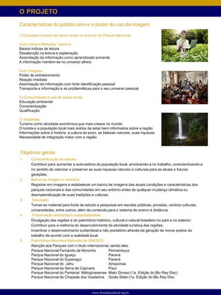 O PROJETO
Características do público alvo e o poder do uso da imagem

1) Crianças e jovens de baixa renda no entorno do Parque Nacional

Com Livros e Metódos Teóricos
Baixos índices de leitura
Desatenção na leitura e explanação
Assimilação da informação como aprendizado somente
A informação mantem-se no universo alheio

Com Imagens
Poder de entretenimento
Reação imediata
Assimilação da informação com forte identificação pessoal
Transporta a informação e as problemáticas para o seu universo pessoal

2) Comunidades locais de baixa renda
Educação ambiental
Conscientização
Qualificação

3) Visitantes
Turismo como atividade econômica que mais cresce no mundo
O turista e a população local mais ávidos de estar bem informados sobre a região
Informações sobre a história, a cultura do povo, as belezas naturais, suas riquezas
Necessidade de integração maior com a região.



Objetivos gerais
1.     Conscientização de valores
       Contribuir para aumentar a auto-estima da população local, envolvendo-a no trabalho, conscientizando-a
       no sentido de valorizar e preservar as suas riquezas naturais e culturais para as atuais e futuras
       gerações;
2.     Banco de imagem e memória
       Registrar em imagens e estabelecer um banco de imagens das atuais condições e características dos
       parques nacionais e das comunidades em seu entorno antes de qualquer mudança climática ou
       desmaterialização de suas tradições e culturas;
3.      Educação
       Tornar-se material para fonte de estudo e pesquisas em escolas públicas, privadas, centros culturais,
       universidades, entre outros; além de conteúdo para o sistema de ensino à distância.
4.      Preservação ambiental e sustentabilidade
       Divulgação das regiões e do patrimônio histórico, cultural e natural brasileiro no país e no exterior;
       Contribuir para a melhoria do desenvolvimento da atividade turística das regiões;
       Incentivar o desenvolvimento sustentável e não predatório através da geração de novos postos de
       trabalho de acordo com a realidade local.
5.     Patrimônios Mundiais Naturalis da UNESCO
       Atenção aos Parques com o titulo internacional, sendo eles:
       Parque Nacional Fernando de Noronha             Pernambuco
       Parque Nacional do Iguaçu                       Paraná
       Parque Nacional do Superagui                    Paraná
       Parque Nacional do Jahu                         Amazonas
       Parque Nacional da Serra da Capivara            Piaui
       Parque Nacional do Pantanal Matogrossense Mato Grosso (1a. Edição do Blu Ray Disc)
       Parque Nacional da Chapada dos Veadeiros Goiás State (1a. Edição do Blu Ray Disc



                                            www.formulacultural.org.br
 