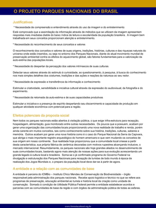 O PROJETO PARQUES NACIONAIS DO BRASIL

Justificativas
* Necessidade de compreensão e entendimento através do uso da imagem e do entretenimento
Está comprovado que a assimilação da informação através de métodos que se utilizam da imagem apresentam
respostas mais imediatas diabte do baixo índice de leitura e escolaridade da população brasileira. A imagem bem
trabalhada em seus conceitos proporcionam atenção e entretenimento.

* Necessidade do reconhecimento de seus conceitos e valores

O reconhecimento dos conceitos e valores de suas origens, tradições, histórias, culturas e das riquezas naturais do
universo onde estão inseridos, ou seja no entorno dos Parques Nacionais, diante do atual movimento mundial de
preservação ambiental contra os efeitos do aquecimento global, são fatores fundamentais para a valorização da
auto-estima das populações locais.

* Necessidade do despertar da percepção dos valores intrínsecos de suas culturas

Detectar seus valores através do estimulo à curiosidade, ao questionamento, à pesquisa, à busca do conhecimento
nos mais simples detalhes dos costumes, tradições e das ações e reações da natureza ao seu redor.

* Necessidade da expressão e transferência da informação e conhecimento

Estimular a criatividade, sensibilidade e iniciativa cultural através da expressão do audiovisual, da fotografia e do
experimento.

* Necessidade da retomada da auto-estima e de suas capacidades produtivas

Estimular a iniciativa e a presença de espírito despertando seu discernimento e capacidade de produção em
qualquer atividade econômica com potencial para a região.


Efeitos potenciais da proposta social
Nem todos os parques nacionais estão abertos à visitação pública, o que exige infra-estrutura para recepção,
hospedagem, alimentação, guia monitorado entre outras necessidades. Os poucos que a possuem, acabam por
gerar uma organização das comunidades locais proporcionando uma nova realidade de trabalho e renda, porém
ainda carente em muitos conceitos, tais como conhecimento sobre sua história, tradições, culturas, saberes e
memória. Outros acabam por gerar uma nova história como é o caso do Parque Nacional da Serra da Capivara,
que abriga o mais importante registro arqueológico do homem americano e que vem mudando os conceitos de
sua origem em nosso continente. Sua realidade hoje proporcionou que a comunidade local criasse a partir
desta característica, sua própria fábrica de cerâmica decoradas com motivos rupestres alcançando inclusive, o
mercado internacional. Resumidamente, os parques nacionais são hoje grandes aliados no desenvolvimento de
suas comunidades locais, bastando agora mais atenção de nossas ações para sua evolução acrescentando um
grande legado à cultura local e brasileira. Soma-se o já confirmado programa do Governo Federal na
divulgação e estruturação dos Parques Nacionais para recepção de turistas de todo mundo à época da
realização dos Jogos Mundiais e, o preparo da população local deve dar-se à partir de agora.

A entidade e a relação com as comunidades de base
A entidade é parceira do ICMBio – Instituto Chico Mendes de Conservação da Biodiversidade – órgão
responsável pela administração dos parques nacionais. Recebe apoio logístico e técnico no que se refere aos
programas de preservação, educação ambiental ao turista e história local da criação como unidade de
conservação. Somado à condição de Utilidade Pública Federal permite a entidade estabelecer acordos e
parcerias com as comunidades de base da região e com órgãos da administração pública de todas as esferas.




                                              www.formulacultural.org.br
 