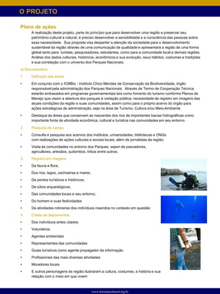 O PROJETO

Plano de ações
      A realização deste projeto, parte do princípio que para desenvolver uma região e preservar seu
      patrimônio cultural e natural, é preciso desenvolver a sensibilidade e a consciência das pessoas sobre
      essa necessidade. Sua proposta visa despertar a atenção da sociedade para o desenvolvimento
      sustentável da região através de uma comunicação de qualidade e apresentará a região de uma forma
      global tanto para turistas, pesquisadores, estudantes, como para a comunidade local e demais regiões.
      Análise dos dados culturais, históricos, econômicos e sua evolução, seus hábitos, costumes e tradições
      e sua correlação com o universo dos Parques Nacionais.
a) Documentário
1.    Definição das áreas
•     Em conjunto com o ICMBio - Instituto Chico Mendes de Conservação da Biodiversidade, órgão
      responsável pela administração dos Parques Nacionais. Através de Termo de Cooperação Técnica
      estarão embasados em programas governamentais tais como fomento do turismo conforme Planos de
      Manejo que visam a abertura dos parques à visitação pública; necessidade de registro em imagens das
      atuais condições da região e suas comunidades, assim como para o próprio acervo do órgão para
      ações estratégicas de administração, seja na área de Turismo, Cultura e/ou Meio-Ambiente.
•     Destaque às áreas que conservam as nascentes dos rios de importantes bacias hidrográficas como
      importante fonte de atividade econômica, cultural e turística nas comunidades em seu entorno.

2.    Pesquisa de campo
•     Consulta e pesquisa aos acervos dos institutos, universidades, bibliotecas e ONGs
      com realizações de ações culturais e sociais locais, além de jornalistas da região;
•     Visita às comunidades no entorno dos Parques, sejam de pescadores,
      agricultores, artesãos, quilombos, tribos entre outros;
3.    Registro em imagens
•     Da fauna e flora;
•     Dos rios, lagos, cachoeiras e mares;
•     De pontos turísticos e históricos;
•     De sítios arqueológicos;
•     Das comunidades locais e seu entorno;
•     Do homem e suas festividades
•     De atividades rotineiras dos indivíduos inseridos no contexto em questão
4.    Coleta de depoimentos
•     Dos indivíduos antes citados
•     Voluntários
•     Agentes ambientais
•     Representantes das comunidades
•     Guias turísticos como agente propagador da informação
•     Profissionais das mais diversas atividades
•     Moradores locais
•     E outros personagens da região ilustraram a cultura, costumes, a história e sua
      relação com o meio em que vivem



                                             www.formulacultural.org.br
 