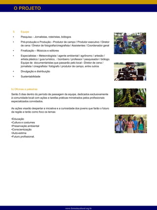 O PROJETO



 5.     Equipe
 •      Pesquisa – Jornalistas, roteiristas, biólogos
 •      Pré-produção e Produção - Produtor de campo / Produtor executivo / Diretor
        de cena / Diretor de fotografia/cinegrafista / Assistentes / Coordenador geral
 •      Finalização – Músicos e editores
 •      Especialistas – Meteorologista / agente ambiental / agrônomo / artesão /
        artista plástico / guia turístico, / bombeiro / professor / pesquisador / biólogo.
        Equipe de documentaristas que passarão pelo local - Diretor de cena /
        jornalista / cinegrafista / fotógrafo / produtor de campo, entre outros
 •      Divulgação e distribuição
 •      Sustentabilidade



b) Oficinas e palestras
Serão 5 dias dentro do período de passagem da equipe, dedicados exclusivamente
à comunidade local com ações e tarefas práticas ministrados pelos profissionais
especializados convidados.

As ações visarão despertar a iniciativa e a curiosidade dos jovens que farão o futuro
da região e terão como foco os temas:

•Educação
•Cultura e costumes
•Preservação ambiental
•Conscientização
•Auto-estima
•Futuro profissional.




                                                www.formulacultural.org.br
 