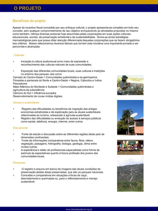 O PROJETO

Benefícios do projeto
Apesar do incentivo fiscal concedido por seu enfoque cultural, o projeto apresenta-se completo em todo seu
conceito, sem qualquer comprometimento de seu objetivo enriquecendo as atividades propostas no mesmo
como também, reforça diversas posturas hoje assumidas pelas corporações em suas ações culturais,
educacionais, sociais, de preservação ambiental e de sustentabilidade. Soma-se ainda estratégias
mercadológicas para que possa obter atenção diferenciada daquelas corporações que se fazem obrigatórios
tais critérios. Abaixo relacionamos diversos fatores que tornam esta iniciativa uma importante jornada a ser
percorrida e alcançada:


Culturais

•      Iniciação à cultura audiovisual como meio de expressão e
       reconhecimento das culturas naturais de suas comunidades;

•      Exposição das diferentes comunidades locais, suas culturas e tradições
       no entorno dos parques, tais como:
Cerrado do Centro-Oeste = Comunidades quilombolas e ex-garimpeiros
Florestas e pantanais do Norte e Centro-Oeste = Negros, Caboclos e índios
Pescadores
Mata Atlântica do Nordeste e Sudeste = Comunidades quilombolas e
agricultura de subsistência
Cânions do Sul = Influência européia
Desenvolvimento de novas mídias digitais.

Sociais e sustentáveis

•       Registro das dificuldades ou benefícios da migração das antigas
       economias extrativistas e de exploração para as atuais sustentáveis
       relacionadas ao turismo, artesanato e agrícola-sustentável.
•      Registro das dificuldades ou evolução do acesso à serviços públicos
       como saúde, telefonia, energia, internet, entre outros

Educacional

•       Fonte de estudo e discussão sobre as diferentes regiões deste país de
       dimensões continentais;
•       Fonte de informações comparativas entre fauna, flora, relevo,
       vegetação, paisagens, hidrografia, biologia, geologia, clima entre
       muitos outros;
•      A experiência e relato de profissionais especialistas como forma de
       estímulo às expectativas quanto à futura profissão dos jovens das
       comunidades locais.

Pesquisas

•       O registro e arquivo em banco de imagens das atuais condições de
       preservação destas áreas preservadas, que são os parques nacionais.
•      Consultas e comparativos em situações críticas de caça,
       desmatamento e queimadas ou, para o reflorestamento e manejo
       sustentável.




                                             www.formulacultural.org.br
 