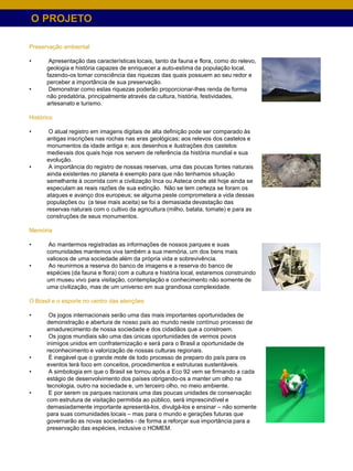 O PROJETO

Preservação ambiental

•      Apresentação das características locais, tanto da fauna e flora, como do relevo,
      geologia e história capazes de enriquecer a auto-estima da população local,
      fazendo-os tomar consciência das riquezas das quais possuem ao seu redor e
      perceber a importância de sua preservação.
•      Demonstrar como estas riquezas poderão proporcionar-lhes renda de forma
      não predatória, principalmente através da cultura, história, festividades,
      artesanato e turismo.

Histórico

•      O atual registro em imagens digitais de alta definição pode ser comparado às
      antigas inscrições nas rochas nas eras geológicas; aos relevos dos castelos e
      monumentos da idade antiga e; aos desenhos e ilustrações dos castelos
      medievais dos quais hoje nos servem de referência da história mundial e sua
      evolução.
•      A importância do registro de nossas reservas, uma das poucas fontes naturais
      ainda existentes no planeta é exemplo para que não tenhamos situação
      semelhante à ocorrida com a civilização Inca ou Asteca onde até hoje ainda se
      especulam as reais razões de sua extinção. Não se tem certeza se foram os
      ataques e avanço dos europeus; se alguma peste comprometera a vida dessas
      populações ou (a tese mais aceita) se foi a demasiada devastação das
      reservas naturais com o cultivo da agricultura (milho, batata, tomate) e para as
      construções de seus monumentos.

Memória

•      Ao mantermos registradas as informações de nossos parques e suas
      comunidades mantemos viva também a sua memória, um dos bens mais
      valiosos de uma sociedade além da própria vida e sobrevivência.
•      Ao reunirmos a reserva do banco de imagens e a reserva do banco de
      espécies (da fauna e flora) com a cultura e história local, estaremos construindo
      um museu vivo para visitação, contemplação e conhecimento não somente de
      uma civilização, mas de um universo em sua grandiosa complexidade.

O Brasil e o esporte no centro das atenções

•      Os jogos internacionais serão uma das mais importantes oportunidades de
      demonstração e abertura de nosso país ao mundo neste contínuo processo de
      amadurecimento de nossa sociedade e dos cidadãos que a constroem.
•      Os jogos mundiais são uma das únicas oportunidades de vermos povos
      inimigos unidos em confraternização e será para o Brasil a oportunidade de
      reconhecimento e valorização de nossas culturas regionais.
•      É inegável que o grande mote de todo processo de preparo do país para os
      eventos terá foco em conceitos, procedimentos e estruturas sustentáveis.
•      A simbologia em que o Brasil se tornou após a Eco 92 vem se firmando a cada
      estágio de desenvolvimento dos países obrigando-os a manter um olho na
      tecnologia, outro na sociedade e, um terceiro olho, no meio ambiente.
•      E por serem os parques nacionais uma das poucas unidades de conservação
      com estrutura de visitação permitida ao público, será imprescindível e
      demasiadamente importante apresentá-los, divulgá-los e ensinar – não somente
      para suas comunidades locais – mas para o mundo e gerações futuras que
      governarão as novas sociedades - de forma a reforçar sua importância para a
      preservação das espécies, inclusive o HOMEM.
 