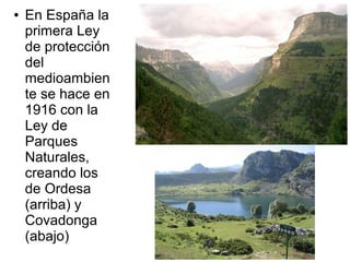 ●

En España la
primera Ley
de protección
del
medioambien
te se hace en
1916 con la
Ley de
Parques
Naturales,
creando los
de Ordesa
(arriba) y
Covadonga
(abajo)

 