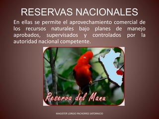 RESERVAS NACIONALES
En ellas se permite el aprovechamiento comercial de
los recursos naturales bajo planes de manejo
aprobados, supervisados y controlados por la
autoridad nacional competente.
MAGISTER LORGIO PACHERRES SATORNICIO
 