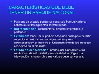 CARACTERÍSTICAS QUE DEBE
TENER UN PARQUE NACIONAL
 Para que un espacio pueda ser declarado Parque Nacional
deberá reunir las siguientes características:
 Representación: representar al sistema natural al que
pertenece.
 Extensión: tener una superficie adecuada como para permitir
su evolución natural, de modo que mantengan sus
características y se asegure el funcionamiento de los procesos
ecológicos en el presente.
 Estado de conservación: predominar ampliamente las
condiciones de naturalidad y funcionalidad ecológica. La
intervención humana sobre sus valores debe ser escasa.
 