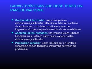 CARACTERÍSTICAS QUE DEBE TENER UN
PARQUE NACIONAL
 Continuidad territorial: salvo excepciones
debidamente justificadas, el territorio debe ser continuo,
sin enclavados, y no deben existir elementos de
fragmentación que rompan la armonía de los ecosistemas.
 Asentamientos humanos: no incluir núcleos urbanos
habitados en su interior, salvo casos excepcionales
debidamente justificados.
 Protección exterior: estar rodeado por un territorio
susceptible de ser declarado como zona periférica de
protección.
 