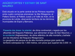 AIGÜESTORTES Y ESTANY DE SANT
MAURICI
Está situado en la parte central de los Pirineos repartido
entre cuatro comarcas pirenaicas: la Alta Ribagorza, el
Pallars Sobirà, el Pallars Jussà y el Valle de Arán, en la
provincia de Lérida, abarcando territorio de los términos
municipales de Espot y Barruera.
Presenta dos áreas: la oriental, de clima continental y regada por los
afluentes del Noguera Pallaresa, que alimentan el lago de San Mauricio, y
la occidental (Aigüestortes), de clima atlántico de alta montaña y bañada
por los tributarios del Noguera Ribagorzana.
La geografía del parque es de alta montaña porque gran parte del
territorio sobrepasa los 1.000 metros, con picos que superan los 3.000 m.
 