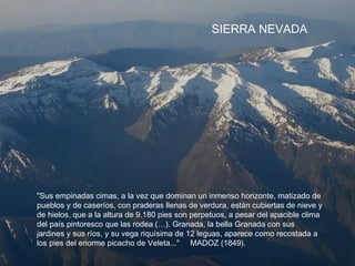 "Sus empinadas cimas, a la vez que dominan un inmenso horizonte, matizado de
pueblos y de caseríos, con praderas llenas de verdura, están cubiertas de nieve y
de hielos, que a la altura de 9.180 pies son perpetuos, a pesar del apacible clima
del país pintoresco que las rodea (…). Granada, la bella Granada con sus
jardines y sus ríos, y su vega riquísima de 12 leguas, aparece como recostada a
los pies del enorme picacho de Veleta..." MADOZ (1849).
SIERRA NEVADA
 