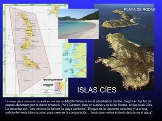 La mejor playa del mundo no está en una isla del Mediterráneo ni en el paradisiaco Caribe. Según el top ten de
costas elaborado por el diario británico The Guardian, está en Galicia y es la de Rodas, en las Islas Cíes.
La describe así: "Los vecinos la llaman 'la playa caribeña'. El agua es lo bastante turquesa y la arena
suficientemente blanca como para creerse la comparación... hasta que metes el dedo del pie en el agua".
ISLAS CÍES
PLAYA DE RODAS
 