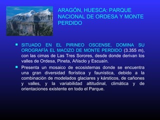 ARAGÓN, HUESCA: PARQUE
NACIONAL DE ORDESA Y MONTE
PERDIDO
 SITUADO EN EL PIRINEO OSCENSE, DOMINA SU
OROGRAFÍA EL MACIZO DE MONTE PERDIDO (3.355 m),
con las cimas de Las Tres Sorores, desde donde derivan los
valles de Ordesa, Pineta, Añisclo y Escuaín.
 Presenta un mosaico de ecosistemas donde se encuentra
una gran diversidad florística y faunística, debido a la
combinación de modelados glaciares y kársticos, de cañones
y valles, y la variabilidad altitudinal, climática y de
orientaciones existente en todo el Parque.
 