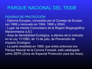PARQUE NACIONAL DEL TEIDE
FIGURAS DE PROTECCIÓN:
- Diploma Europeo, concedido por el Consejo de Europa
(en 1989 y renovado en 1994, 1999 y 2004)
- Lugar de Interés Comunitario de la Región Biogeográfica
Macaronésica (LIC)
- Área de Sensibilidad Ecológica, a efectos de lo indicado
en la Ley 11/1990, de 13 de julio, de Prevención de
Impacto Ecológico
- La parte ampliada en 1999, que antes entonces era
Parque Natural de la Corona Forestal, está catalogada
como ZEPA (Zona de Especial Protección para las Aves).
 