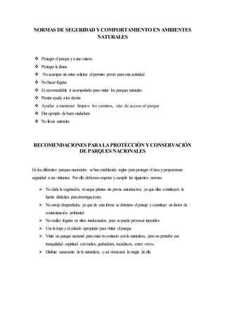 NORMAS DE SEGURIDAD YCOMPORTAMIENTO EN AMBIENTES
NATURALES
 Proteger el parque yauno mismo
 Proteger la fauna
 Noacampar sin antes solicitar elpermiso previo paraesta actividad
 Nohacer fogatas
 Es recomendable ir acompañado para visitar los parques naturales
 Prestar ayuda alos demás
 Ayudar a mantener limpios los caminos, vías de acceso al parque
 Dar ejemplo debuen ciudadano
 Nollevar animales
RECOMENDACIONES PARALAPROTECCIÓN YCONSERVACIÓN
DE PARQUES NACIONALES
En los diferentes parques nacionales sehan establecido reglas paraproteger el área yproporcionar
seguridad asus visitantes. Por ello debemos respetar ycumplir las siguientes normas:
 Nodañe la vegetación, ni saque plantas sin previa autorización, ya que ellas constituyen la
fuente didáctica parainvestigaciones.
 Noarroje desperdicios, ya que de esta forma se deteriora elpaisaje yconstituye un factor de
contaminación ambiental.
 Norealice fogatas en sitios inadecuados, pues sepuede provocar incendios
 Use la ropa yelcalzado apropiado para visitar elparque
 Visite un parque nacional para estar encontacto conla naturaleza, perono perturbe esa
tranquilidad espiritual conradios, grabadores, tocadiscos, entre otros.
 Disfrute sanamente dela naturaleza, yasí vivenciará la magia deella
 
