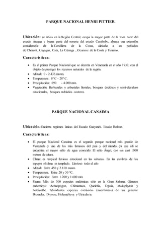 PARQUE NACIONAL HENRI PITTIER
Ubicación: se ubica en la Región Central, ocupa la mayor parte de la zona norte del
estado Aragua y buena parte del noreste del estado Carabobo, abarca una extensión
considerable de la Cordillera de la Costa, aledaño a los poblados
de Choroní, Cuyagua, Cata, La Ciénaga , Ocumare de la Costa y Turiamo.
Características:
 Es el primer Parque Nacional que se decreta en Venezuela en el año 1937, con el
objeto de proteger los recursos naturales de la región.
 Altitud: 0 - 2.436 msnm.
 Temperatura: 6º C - 28º C.
 Precipitación: 690 - 4.000 mm.
 Vegetación: Herbazales y arbustales litorales, bosques deciduos y semi-deciduos
estacionales, bosques nublados costeros
PARQUE NACIONAL CANAIMA
Ubicación:Encierra regiones únicas del Escudo Guayanés. Estado Bolívar.
Características:
 El parque Nacional Canaima es el segundo parque nacional más grande de
Venezuela y uno de los más famosos del país y del mundo, ya que allí se
encuentra el mayor salto de agua conocido: El salto Ángel, con sus casi 1000
metros de altura.
 Clima: es tropical lluvioso estacional en las sabanas. En las cumbres de los
tepuyes el clima es templado. Lluvioso todo el año
 Altitud: Entre 450 y 2.810 msnm.
 Temperatura. Entre 20 y 30 °C.
 Precipitación: Entre 1.200 y 1.600 mm.
 Fauna: Más de 300 especies endémicas sólo en la Gran Sabana. Géneros
endémicos: Achnopogon, Chimantaea, Quelchia, Tepuia, Mallophyton y
Adenanthe. Abundantes especies carnívoras (insectívoras) de los géneros:
Bromelia, Drosera, Heliamphora y Utricularia.
 