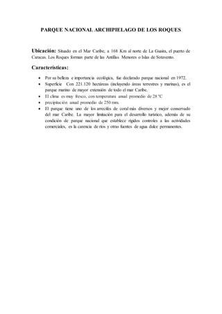 PARQUE NACIONAL ARCHIPIELAGO DE LOS ROQUES
Ubicación: Situado en el Mar Caribe, a 168 Km al norte de La Guaira, el puerto de
Caracas. Los Roques forman parte de las Antillas Menores o Islas de Sotavento.
Características:
 Por su belleza e importancia ecológica, fue declarado parque nacional en 1972.
 Superficie Con 221.120 hectáreas (incluyendo áreas terrestres y marinas), es el
parque marino de mayor extensión de todo el mar Caribe.
 El clima es muy fresco, con temperatura anual promedio de 28 ºC
 precipitación anual promedio de 250 mm.
 El parque tiene uno de los arrecifes de coral más diversos y mejor conservado
del mar Caribe. La mayor limitación para el desarrollo turístico, además de su
condición de parque nacional que establece rígidos controles a las actividades
comerciales, es la carencia de ríos y otras fuentes de agua dulce permanentes.
 