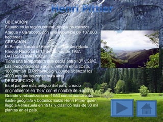 UBICACIÓN Situado en la región central, ocupa los estados Aragua y Carabobo, con una superficie de 107.800 hectáreas. CREACIÓN El Parque Nacional Henri Pittier fue decretado Parque Nacional el 13 de febrero de 1937. DATOS CLIMÁTICOS Tiene una temperatura que oscila entre 12º y 28ºC. Las precipitaciones varían, 690mm en la costa, 1880mm en El Portachuelo y puede alcanzar los 4000 mm en las zonas más altas. DESCRIPCIÓN Es el parque más antiguo del país, creado originalmente en 1937 con el nombre de Rancho Grande y rebautizado en 1953 con el nombre del ilustre geógrafo y botánico suizo Henri Pittier quien llegó a Venezuela en 1917 y clasificó más de 30 mil plantas en el país. 