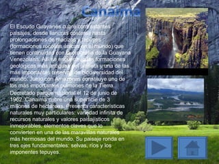 El Escudo Guayanés cubre contrastantes paisajes, desde llanuras costeras hasta prolongaciones de macizos y tepuyes (formaciones rocosas únicas en el mundo) que tienen continuidad con la orografía de la Guayana Venezolana. Allí se encuentran las formaciones geológicas más antiguas del planeta y una de las más importantes reservas de biodiversidad del mundo. Junto con Amazonas constituye uno de los más importantes pulmones de la Tierra.  Decretado parque nacional el 12 de junio de 1962, Canaima cubre una superficie de 3 millones de hectáreas. Presenta características naturales muy particulares: variedad infinita de recursos naturales y valores paisajísticos inmejorables, elementos claves que lo convierten en una de las maravillas naturales más hermosas del mundo. Su paisaje ronda en tres ejes fundamentales: selvas, ríos y los imponentes tepuyes. 