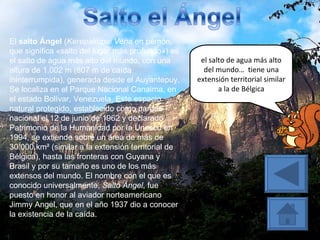 El  salto Ángel  ( Kerepakupai Vena  en pemón, que significa «salto del lugar más profundo») es el salto de agua más alto del mundo, con una altura de 1.002 m (807 m de caída ininterrumpida), generada desde el Auyantepuy. Se localiza en el Parque Nacional Canaima, en el estado Bolívar, Venezuela. Este espacio natural protegido, establecido como parque nacional el 12 de junio de 1962 y declarado Patrimonio de la Humanidad por la Unesco en 1994, se extiende sobre un área de más de 30.000 km² (similar a la extensión territorial de Bélgica), hasta las fronteras con Guyana y Brasil y por su tamaño es uno de los más extensos del mundo. El nombre con el que es conocido universalmente,  Salto Ángel , fue puesto en honor al aviador norteamericano Jimmy Angel, que en el año 1937 dio a conocer la existencia de la caída. el salto de agua más alto del mundo…  tiene una extensión territorial similar a la de Bélgica 