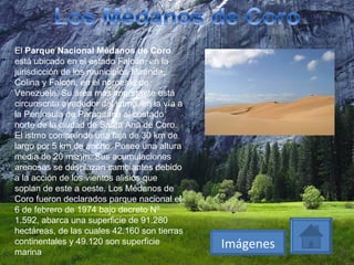 El  Parque Nacional Médanos de Coro  está ubicado en el estado Falcón, en la jurisdicción de los municipios Miranda, Colina y Falcón, en el noroeste de Venezuela. Su área más importante está circunscrita alrededor del istmo, en la vía a la Península de Paraguaná al costado norte de la ciudad de Santa Ana de Coro. El istmo comprende una faja de 30 km de largo por 5 km de ancho. Posee una altura media de 20 msnm. Sus acumulaciones arenosas se desplazan cambiantes debido a la acción de los vientos alisios que soplan de este a oeste. Los Médanos de Coro fueron declarados parque nacional el 6 de febrero de 1974 bajo decreto Nº 1.592, abarca una superficie de 91.280 hectáreas, de las cuales 42.160 son tierras continentales y 49.120 son superficie marina Imágenes 