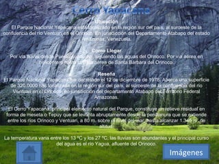 Ubicación El Parque Nacional Yapacana está localizado en la región sur del país, al suroeste de la confluencia del río Ventuari en el Orinoco, En jurisdicción del Departamento Atabapo del estado Amazonas, Venezuela. Como Llegar Por vía fluvial desde Puerto Ayacucho, siguiendo las aguas del Orinoco. Por vía aérea en helicóptero hasta la pista aérea de Santa Bárbara del Orinoco. Reseña El Parque Nacional Yapacana fue decretado el 12 de diciembre de 1978. Abarca una superficie de 320.0000 has localizada en la región sur del país, al suroeste de la confluencia del río Ventuari en el Orinoco, en jurisdicción del departamento Atabapo del Territorio Federal Amazonas. El Cerro Yapacana, principal elemento natural del Parque, constituye un relieve residual en forma de meseta o Tepuy que se levanta abruptamente desde la penillanura que se extiende entre los ríos Orinoco y Ventuari, a 80 m. sobre el nivel del mar, hasta alcanzar 1.345 m. de altitud. La temperatura varia entre los 13 ºC y los 27 ºC, las lluvias son abundantes y el principal curso del agua es el río Yagua, afluente del Orinoco. Imágenes 