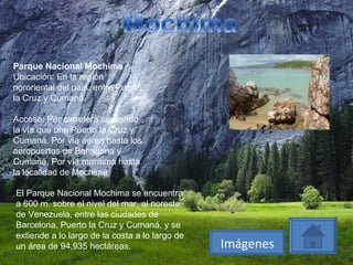 Parque Nacional Mochima Ubicación: En la región nororiental del país, entre Puerto la Cruz y Cumaná Acceso: Por carretera siguiendo la vía que une Puerto la Cruz y Cumaná. Por vía aérea hasta los aeropuertos de Barcelona y Cumaná. Por vía marítima hasta la localidad de Mochima El Parque Nacional Mochima se encuentra a 600 m. sobre el nivel del mar, al noreste de Venezuela, entre las ciudades de Barcelona, Puerto la Cruz y Cumaná, y se extiende a lo largo de la costa a lo largo de un área de 94,935 hectáreas.  Imágenes 