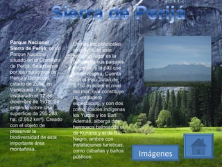 Parque Nacional Sierra de Perijá , es un Parque Nacional, situado en la Cordillera de Perijá. Se extiende por los municipios de Perijá y Colón,del estado de Zulia, en Venezuela. Fue instaurado el 12 de diciembre de 1978. Se extiende sobre una superficie de 295.288 ha. (2.952 km²). Creado con el objeto de preservar la biodiversidad de esta importante área montañosa. Uno de los principales atractivos de este hermoso lugar es la belleza de sus paisajes vírgenes, y la paz que allí se respira. Cuenta con el Pico Tutari de 3.750 m sobre el nivel del mar, que constituye un verdadero espectáculo, y con dos comunidades indígenas los Yucpa y los Bari. Además, alberga dos hermosos balnearios el de Kunana y el de Río Negro, ambos con instalaciones turísticas, como cabañas y baños públicos. Imágenes 