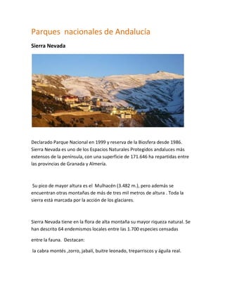 Parques nacionales de Andalucía
Sierra Nevada




Declarado Parque Nacional en 1999 y reserva de la Biosfera desde 1986.
Sierra Nevada es uno de los Espacios Naturales Protegidos andaluces más
extensos de la península, con una superficie de 171.646 ha repartidas entre
las provincias de Granada y Almería.



 Su pico de mayor altura es el Mulhacén (3.482 m.), pero además se
encuentran otras montañas de más de tres mil metros de altura . Toda la
sierra está marcada por la acción de los glaciares.



Sierra Nevada tiene en la flora de alta montaña su mayor riqueza natural. Se
han descrito 64 endemismos locales entre las 1.700 especies censadas

entre la fauna. Destacan:

la cabra montés ,zorro, jabalí, buitre leonado, treparriscos y águila real.
 