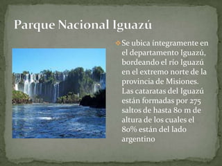 Se ubica íntegramente en
el departamento Iguazú,
bordeando el río Iguazú
en el extremo norte de la
provincia de Misiones.
Las cataratas del Iguazú
están formadas por 275
saltos de hasta 80 m de
altura de los cuales el
80% están del lado
argentino
 