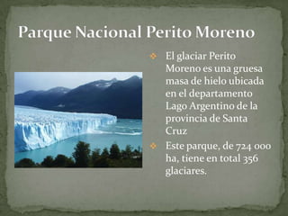  El glaciar Perito
Moreno es una gruesa
masa de hielo ubicada
en el departamento
Lago Argentino de la
provincia de Santa
Cruz
 Este parque, de 724 000
ha, tiene en total 356
glaciares.
 