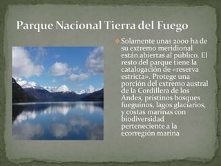  Solamente unas 2000 ha de
su extremo meridional
están abiertas al público. El
resto del parque tiene la
catalogación de «reserva
estricta». Protege una
porción del extremo austral
de la Cordillera de los
Andes, prístinos bosques
fueguinos, lagos glaciarios,
y costas marinas con
biodiversidad
perteneciente a la
ecorregión marina
 