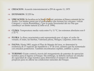 
 CREACION: Acuerdo interministerial a-259 de agosto 11, 1975
 EXTENSION: 32 255 ha
 UBICACION: Se localiza en la Sierra Central, próximo al flanco oriental de los
Andes. Los límites pasan por el gran macizo que forman los volcanes: volcán
Cotopaxi y volcán Rumiñahui, y por la parte nororiental del río Pita que
constituye un límite natural (Coello et al. 1996).
 CLIMA: Temperatura media varía entre 9 y 11 °C, los extremos absolutos son 0
y 22 °C
 FLORA: La flora característica está representada por: el sigse, el cacho de
venado, el sisán, las hierbas, Valeriana pilosa, Musgos, Líquenes, entre otras.
 FAUNA: Hasta 1983, según el Plan de Manejo del área, se determinó la
existencia de 17 especies de mamíferos y 37 de aves, número que ha aumentado
con estudios posteriores. También encontramos reptiles, anfibios y peces.
 TURISMO: Existe control a través del otorgamiento de patentes de operación
turística para el ingreso al Parque. Sin embargo, se debería realizar un estudio
de capacidad de carga turística para determinar el número de visitantes
propicios para no alterar las condiciones naturales del Parque.
 