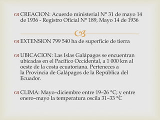 
 CREACION: Acuerdo ministerial N° 31 de mayo 14
de 1936 - Registro Oficial N° 189, Mayo 14 de 1936
 EXTENSION 799 540 ha de superficie de tierra
 UBICACION: Las Islas Galápagos se encuentran
ubicadas en el Pacífico Occidental, a 1 000 km al
oeste de la costa ecuatoriana. Perteneces a
la Provincia de Galápagos de la República del
Ecuador.
 CLIMA: Mayo–diciembre entre 19–26 °C; y entre
enero–mayo la temperatura oscila 31–33 °C
 