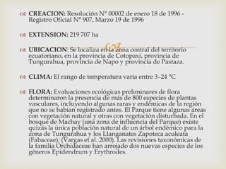 
 CREACION: Resolución N° 00002 de enero 18 de 1996 -
Registro Oficial N° 907, Marzo 19 de 1996
 EXTENSION: 219 707 ha
 UBICACION: Se localiza en la zona central del territorio
ecuatoriano, en la provincia de Cotopaxi, provincia de
Tungurahua, provincia de Napo y provincia de Pastaza.
 CLIMA: El rango de temperatura varía entre 3–24 °C
 FLORA: Evaluaciones ecológicas preliminares de flora
determinaron la presencia de más de 800 especies de plantas
vasculares, incluyendo algunas raras y endémicas de la región
que no se habían registrado antes. El Parque tiene algunas áreas
con vegetación natural y otras con vegetación disturbada. En el
bosque de Machay (una zona de influencia del Parque) existe
quizás la única población natural de un árbol endémico para la
zona de Tungurahua y los Llanganates Zapoteca aculeata
(Fabaceae); (Vargas et al. 2000). Las revisiones taxonómicas de
la familia Orchidaceae han arrojado dos nuevas especies de los
géneros Epidendrum y Erythrodes.
 