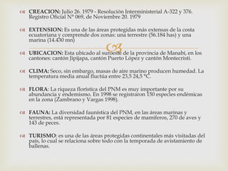 
 CREACION: Julio 26. 1979 - Resolución Interministerial A-322 y 376.
Registro Oficial N° 069, de Noviembre 20. 1979
 EXTENSION: Es una de las áreas protegidas más extensas de la costa
ecuatoriana y comprende dos zonas: una terrestre (56.184 has) y una
marina (14.430 mn)
 UBICACION: Esta ubicado al suroeste de la provincia de Manabí, en los
cantones: cantón Jipijapa, cantón Puerto López y cantón Montecristi.
 CLIMA: Seco, sin embargo, masas de aire marino producen humedad. La
temperatura media anual fluctúa entre 23,5 24,5 °C.
 FLORA: La riqueza florística del PNM es muy importante por su
abundancia y endemismo. En 1998 se registraron 150 especies endémicas
en la zona (Zambrano y Vargas 1998).
 FAUNA: La diversidad faunística del PNM, en las áreas marinas y
terrestres, está representada por 81 especies de mamíferos, 270 de aves y
143 de peces.
 TURISMO: es una de las áreas protegidas continentales más visitadas del
país, lo cual se relaciona sobre todo con la temporada de avistamiento de
ballenas.
 