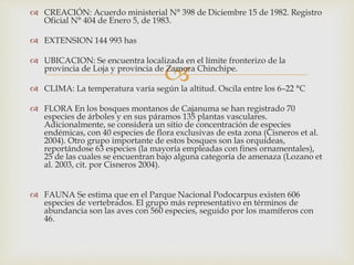
 CREACIÓN: Acuerdo ministerial N° 398 de Diciembre 15 de 1982. Registro
Oficial N° 404 de Enero 5, de 1983.
 EXTENSION 144 993 has
 UBICACION: Se encuentra localizada en el límite fronterizo de la
provincia de Loja y provincia de Zamora Chinchipe.
 CLIMA: La temperatura varía según la altitud. Oscila entre los 6–22 °C
 FLORA En los bosques montanos de Cajanuma se han registrado 70
especies de árboles y en sus páramos 135 plantas vasculares.
Adicionalmente, se considera un sitio de concentración de especies
endémicas, con 40 especies de flora exclusivas de esta zona (Cisneros et al.
2004). Otro grupo importante de estos bosques son las orquídeas,
reportándose 63 especies (la mayoría empleadas con fines ornamentales),
25 de las cuales se encuentran bajo alguna categoría de amenaza (Lozano et
al. 2003, cit. por Cisneros 2004).
 FAUNA Se estima que en el Parque Nacional Podocarpus existen 606
especies de vertebrados. El grupo más representativo en términos de
abundancia son las aves con 560 especies, seguido por los mamíferos con
46.
 
