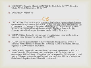 
 CREACION: Acuerdo Ministerial N° 322 del 26 de Julio de 1979 - Registro
Oficial N° 69 de Noviembre 20, de 1979.
 EXTENSIÓN 982 000 ha
 UBICACIÓN: Está situado en la provincia de Orellana y provincia de Pastaza,
en áreas de las subcuencas de los ríos: río Tiputini, río Yasuní, río Nashiño, río
Cononaco y río Curaray, tributarios del río Napo. El Parque tiene forma de
herradura y comprende desde la zona sur del Río Napo y norte del Río
Curaray, extendiéndose por la cuenca media del Río Tivacuno.
 CLIMA: Cálido–húmedo, con mayores precipitaciones entre abril a julio, y
menores entre diciembre a febrero (Cerón 1995).
 FLORA Sus bosques albergan el mayor número de especies de árboles y
arbustos por hectárea del mundo (664 especies). Hasta el momento han sido
registradas 2 500 especies de plantas.
 FAUNA Se ha registrado 200 mamíferos, los cuales representan el 57% de la
mastofauna del país; 610 aves, que constituyen el 40,5% de la avifauna
ecuatoriana; 111 anfibios y 107 reptiles, que corresponde a 28% registrado en el
país; y 268 peces que corresponden aproximadamente a 35% de la ictiofauna
dulce–acuícola presente en el Ecuador continental.
 