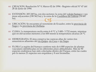 
 CREACION: Resolución N° 9, Marzo 02 de 1994 - Registro oficial N° 47 del
28 de Junio de 1994
 EXTENSIÓN: 205 249 ha, con dos sectores: la zona del volcán Sumaco y sus
áreas adyacentes (190 562 ha) y la zona de la Cordillera de Galeras (14 687
ha).
 UBICACIÓN: Se encuentra al nororiente de Ecuador, entre la provincia de
Napo y la provincia de Orellana.
 CLIMA: La temperatura oscila entre 6–8 °C a 3 400– 3 732 msnm, mientras
que en elevaciones menores a los 600 msnm la temperatura alcanza 24 °C
 HIDROGRAFIA: El área conserva las cuencas altas de varios ríos
amazónicos afluentes del río Quijos, río Coca y río Napo.
 FLORA La región del Sumaco contiene más de 6 000 especies de plantas
vasculares identificadas en los diferentes pisos altitudinales. Más de 90
especies endémicas han sido colectadas dentro del Parque, entre las cuales
por lo menos 21 especies son orquídeas y 8 son bromelias.
 